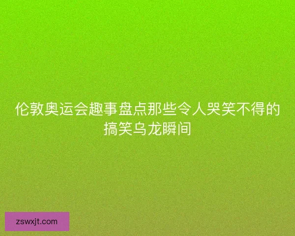 伦敦奥运会趣事盘点那些令人哭笑不得的搞笑乌龙瞬间