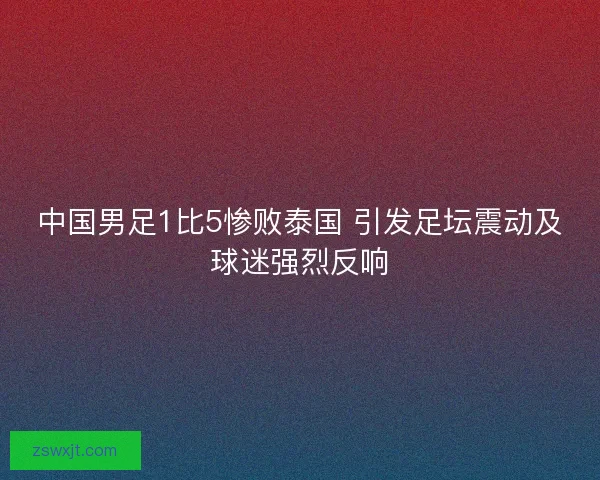 中国男足1比5惨败泰国 引发足坛震动及球迷强烈反响 中国男足1比5惨败泰国 引发足坛震动及球迷强烈反响
