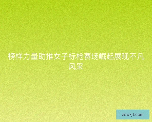 榜样力量助推女子标枪赛场崛起展现不凡风采 榜样力量助推女子标枪赛场崛起展现不凡风采