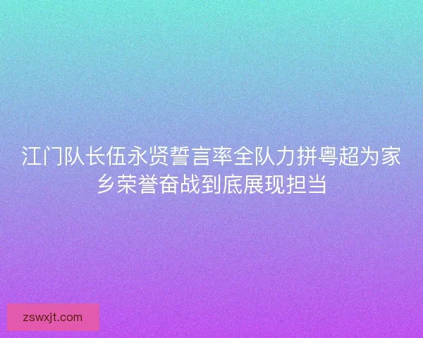 江门队长伍永贤誓言率全队力拼粤超为家乡荣誉奋战到底展现担当