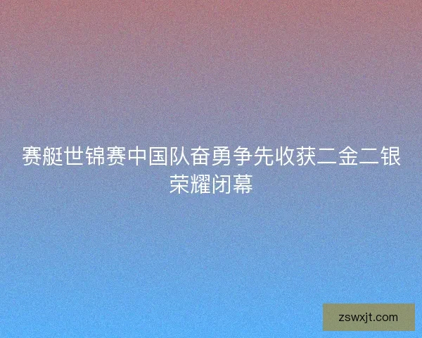 赛艇世锦赛中国队奋勇争先收获二金二银荣耀闭幕 赛艇世锦赛中国队奋勇争先收获二金二银荣耀闭幕