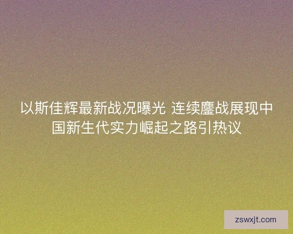 以斯佳辉最新战况曝光 连续鏖战展现中国新生代实力崛起之路引热议