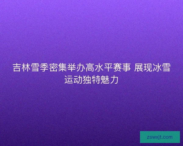 吉林雪季密集举办高水平赛事 展现冰雪运动独特魅力