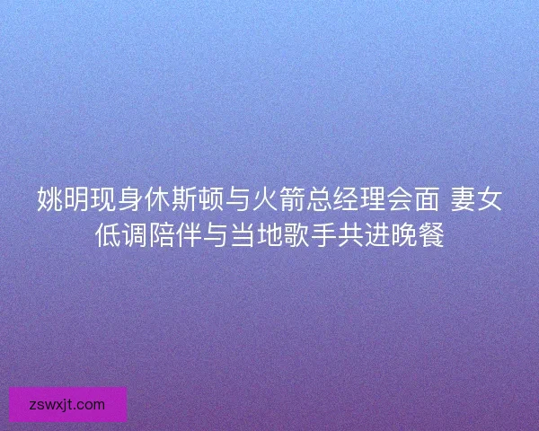 姚明现身休斯顿与火箭总经理会面 妻女低调陪伴与当地歌手共进晚餐 姚明现身休斯顿与火箭总经理会面 妻女低调陪伴与当地歌手共进晚餐