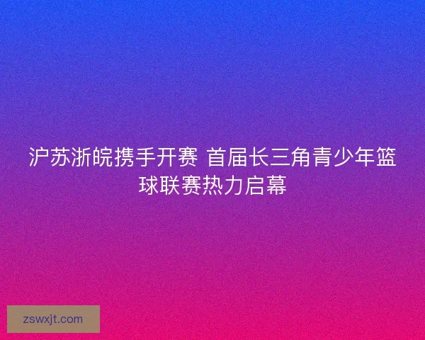 沪苏浙皖携手开赛 首届长三角青少年篮球联赛热力启幕