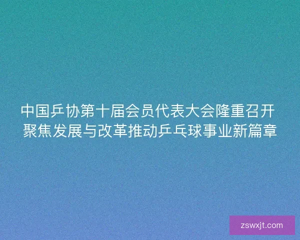 中国乒协第十届会员代表大会隆重召开 聚焦发展与改革推动乒乓球事业新篇章