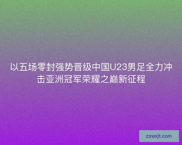 以五场零封强势晋级中国U23男足全力冲击亚洲冠军荣耀之巅新征程