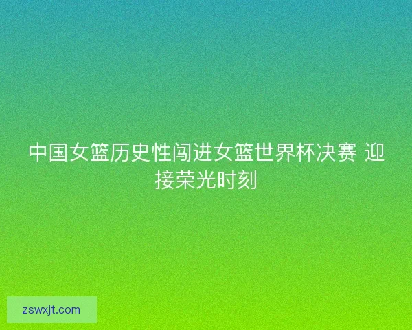 中国女篮历史性闯进女篮世界杯决赛 迎接荣光时刻