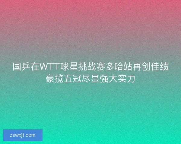 国乒在WTT球星挑战赛多哈站再创佳绩豪揽五冠尽显强大实力