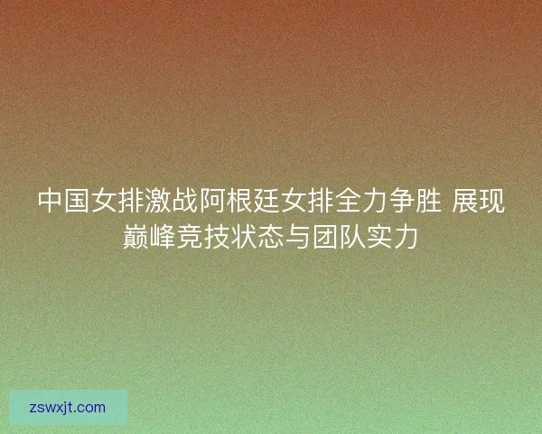 中国女排激战阿根廷女排全力争胜 展现巅峰竞技状态与团队实力 中国女排激战阿根廷女排全力争胜 展现巅峰竞技状态与团队实力